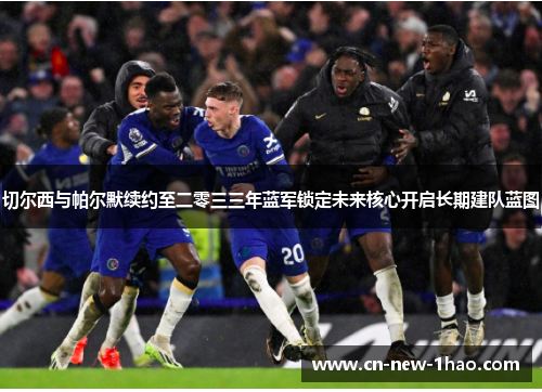 切尔西与帕尔默续约至二零三三年蓝军锁定未来核心开启长期建队蓝图
